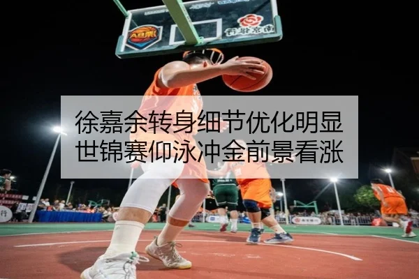 徐嘉余转身细节优化明显 世锦赛仰泳冲金前景看涨